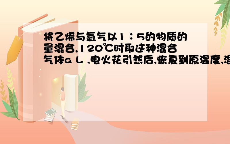 将乙烯与氧气以1∶5的物质的量混合,120℃时取这种混合气体a L ,电火花引然后,恢复到原温度,混合气体的体积是：（ ）A．a/2 L B．a/3 L C．2a/3 L D．a L