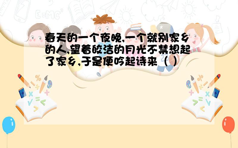 春天的一个夜晚,一个就别家乡的人,望着皎洁的月光不禁想起了家乡,于是便吟起诗来（ ）