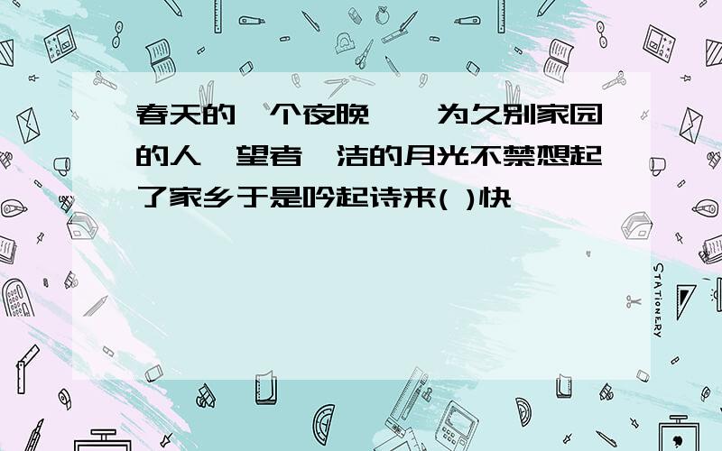 春天的一个夜晚,一为久别家园的人,望者皎洁的月光不禁想起了家乡于是吟起诗来( )快