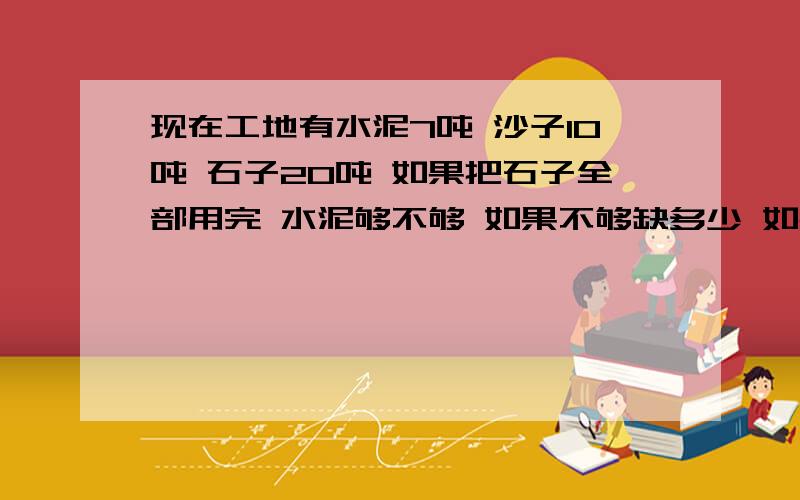 现在工地有水泥7吨 沙子10吨 石子20吨 如果把石子全部用完 水泥够不够 如果不够缺多少 如果足够 剩余多少