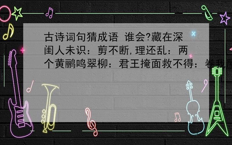 古诗词句猜成语 谁会?藏在深闺人未识：剪不断,理还乱：两个黄鹂鸣翠柳：君王掩面救不得：卷我屋上三重茅：青山遮不住,毕竟东流去：问君能有几多愁：欲穷千里目,更上一层楼：