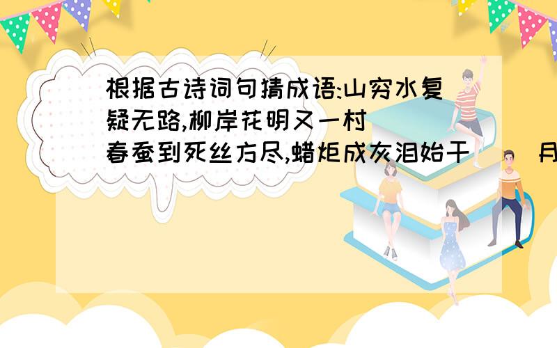 根据古诗词句猜成语:山穷水复疑无路,柳岸花明又一村 （）春蚕到死丝方尽,蜡炬成灰泪始干 （）月何时照我还 （）