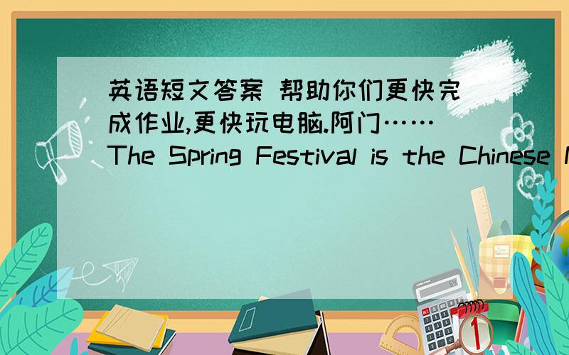 英语短文答案 帮助你们更快完成作业,更快玩电脑.阿门……The Spring Festival is the Chinese New Year's Day.It usually comes in February.Everyone in China like the Spring Festival .When the Spring Festival comes,Li Lei usually hel