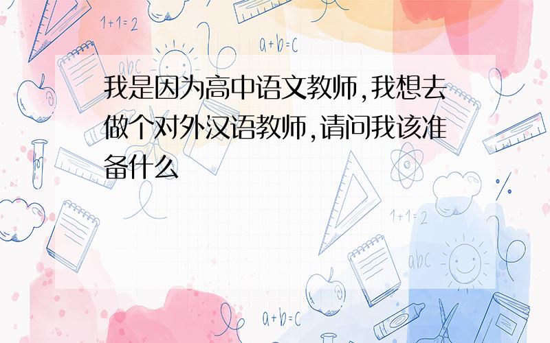 我是因为高中语文教师,我想去做个对外汉语教师,请问我该准备什么