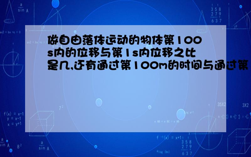 做自由落体运动的物体第100s内的位移与第1s内位移之比是几,还有通过第100m的时间与通过第1m时间比是几本人刚学.实在听不懂.