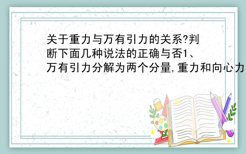 关于重力与万有引力的关系?判断下面几种说法的正确与否1、万有引力分解为两个分量,重力和向心力.绕地球匀速率圆周运动的人造卫星,所受的合外力只有引力,故引力完全提供向心力.此时引