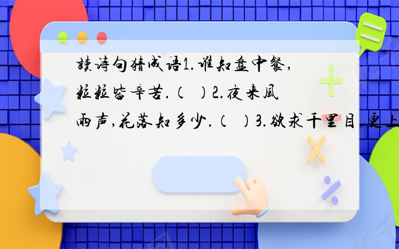 读诗句猜成语1.谁知盘中餐,粒粒皆辛苦.（ ）2.夜来风雨声,花落知多少.（ ）3.欲求千里目,更上一层楼.（ ）4.桃花潭水深千尺,不及汪伦送我情.（ ）5.孤帆远景碧空尽,唯见长江天际流.（ ）6.