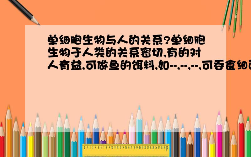 单细胞生物与人的关系?单细胞生物于人类的关系密切,有的对人有益,可做鱼的饵料,如--,--,--,可吞食细菌,使污水净化的如--.有的对人有害,如使人得疟病的--,使人得痢病的--,使人得小虫病的--.