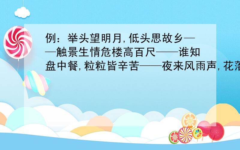 例：举头望明月,低头思故乡——触景生情危楼高百尺——谁知盘中餐,粒粒皆辛苦——夜来风雨声,花落知多少——明月何时照我还——桃花潭水深千尺,不及汪伦送我情——孤帆远影碧空尽,