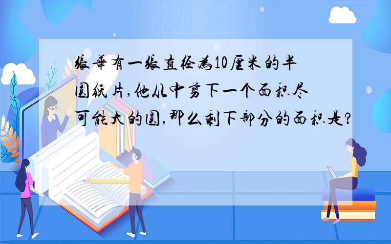 张华有一张直径为10厘米的半圆纸片,他从中剪下一个面积尽可能大的圆,那么剩下部分的面积是?