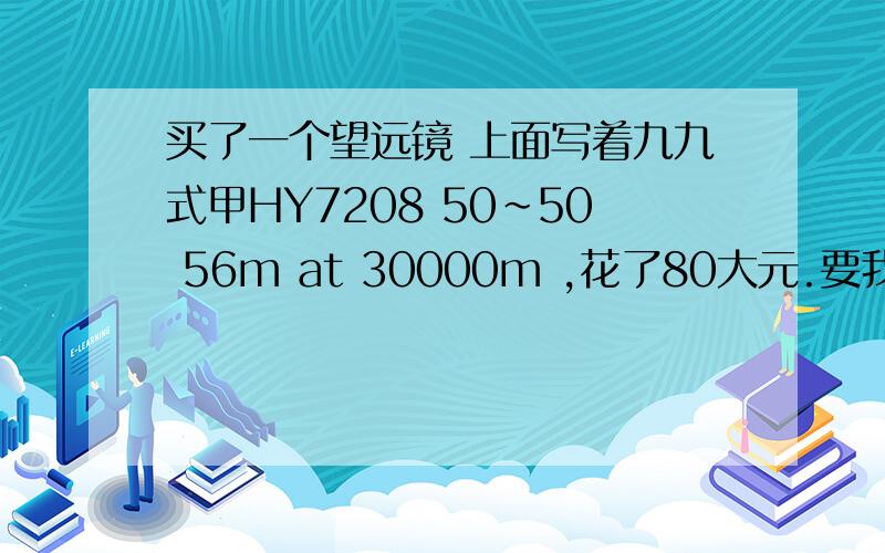 买了一个望远镜 上面写着九九式甲HY7208 50~50 56m at 30000m ,花了80大元.要我200,砍到80..买完就后悔了,上网一查,我勒个去.真上当了.