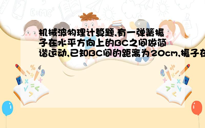 机械波物理计算题,有一弹簧振子在水平方向上的BC之间做简谐运动,已知BC间的距离为20cm,振子在2s内完成了10次全振动．若从某时刻振子经过平衡位置时开始计时(t=0),经过四分之一周期振子有