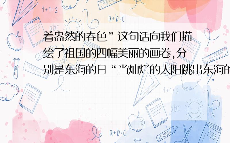 着盎然的春色”这句话向我们描绘了祖国的四幅美丽的画卷,分别是东海的日“当灿烂的太阳跳出东海的的碧波,帕米尔高原依然是群星闪烁；当北国还是银装素裹的世界,南疆早已洋溢出着盎