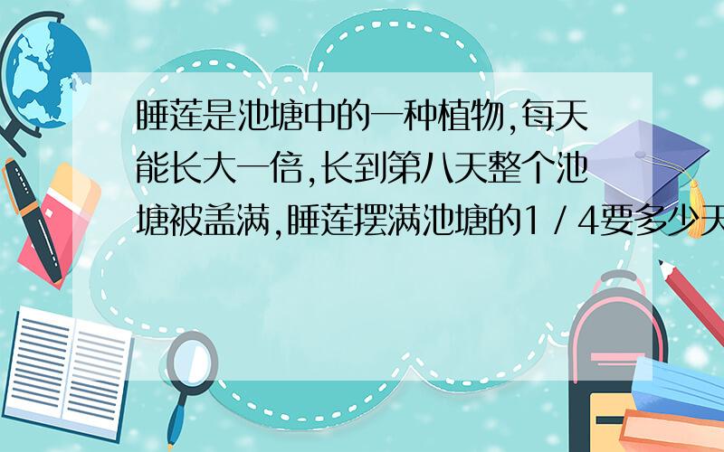 睡莲是池塘中的一种植物,每天能长大一倍,长到第八天整个池塘被盖满,睡莲摆满池塘的1／4要多少天?(算式)