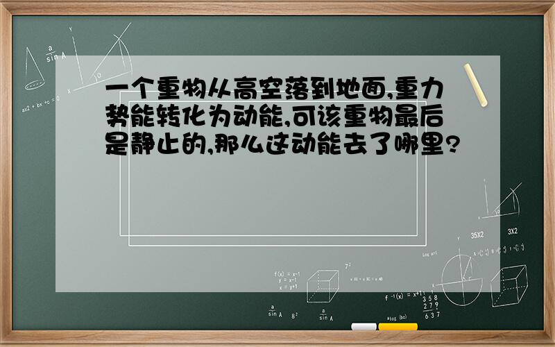 一个重物从高空落到地面,重力势能转化为动能,可该重物最后是静止的,那么这动能去了哪里?