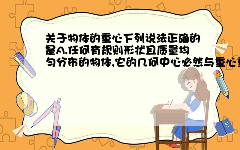 关于物体的重心下列说法正确的是A.任何有规则形状且质量均匀分布的物体,它的几何中心必然与重心重合B.重心就是物体内最重的一点C.重心总是在物体上,不可能在物体之外D.物体的重心就是