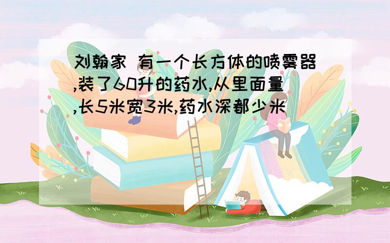 刘翰家 有一个长方体的喷雾器,装了60升的药水,从里面量,长5米宽3米,药水深都少米