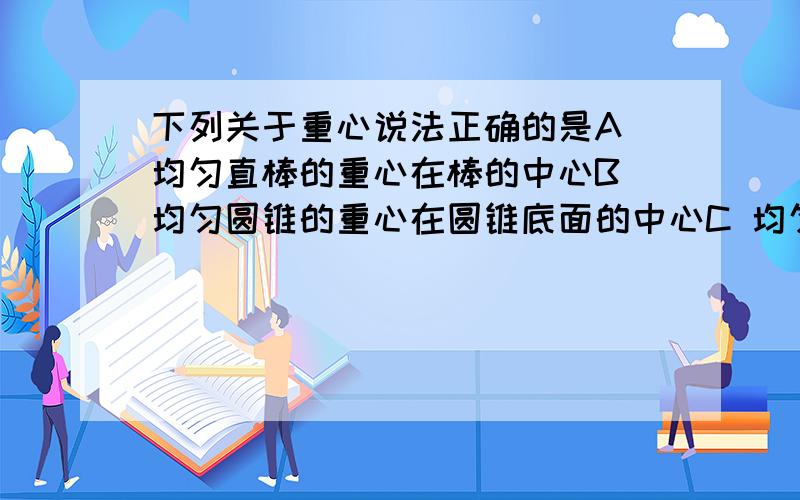 下列关于重心说法正确的是A 均匀直棒的重心在棒的中心B 均匀圆锥的重心在圆锥底面的中心C 均匀方板的重心在两条对角线的交点D 均匀圆球的重心在球心