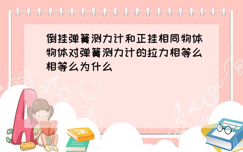 倒挂弹簧测力计和正挂相同物体物体对弹簧测力计的拉力相等么相等么为什么