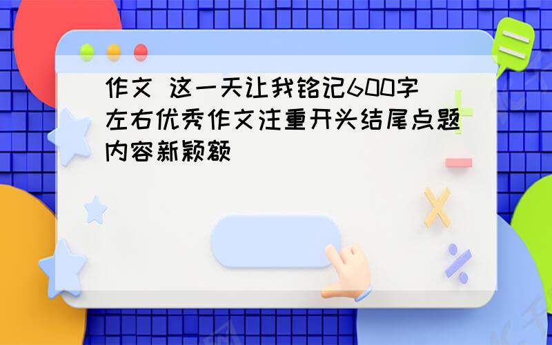 作文 这一天让我铭记600字左右优秀作文注重开头结尾点题内容新颖额