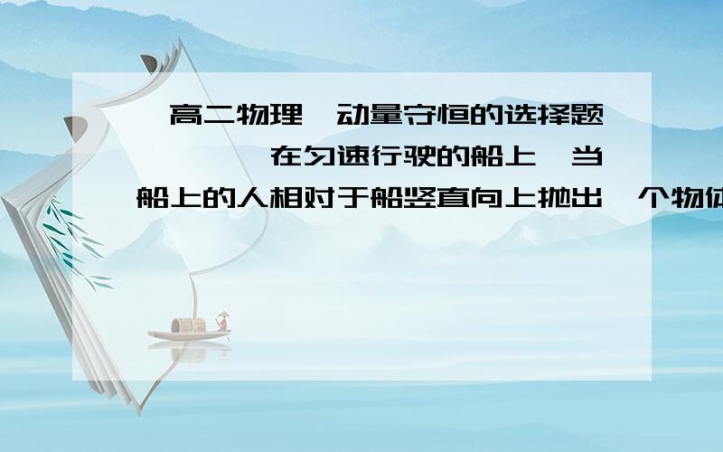 【高二物理】动量守恒的选择题》》》》在匀速行驶的船上,当船上的人相对于船竖直向上抛出一个物体时,船的速度将（水的阻力不变）（ ）（A）变大（B）变小（C）不变（D）无法判定我的