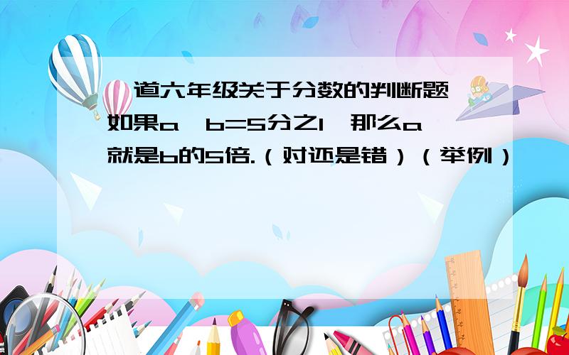 一道六年级关于分数的判断题,如果a÷b=5分之1,那么a就是b的5倍.（对还是错）（举例）