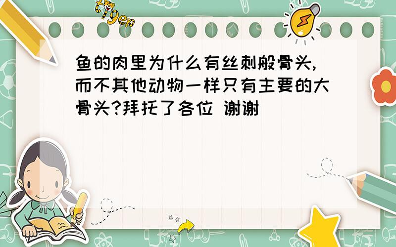 鱼的肉里为什么有丝刺般骨头,而不其他动物一样只有主要的大骨头?拜托了各位 谢谢