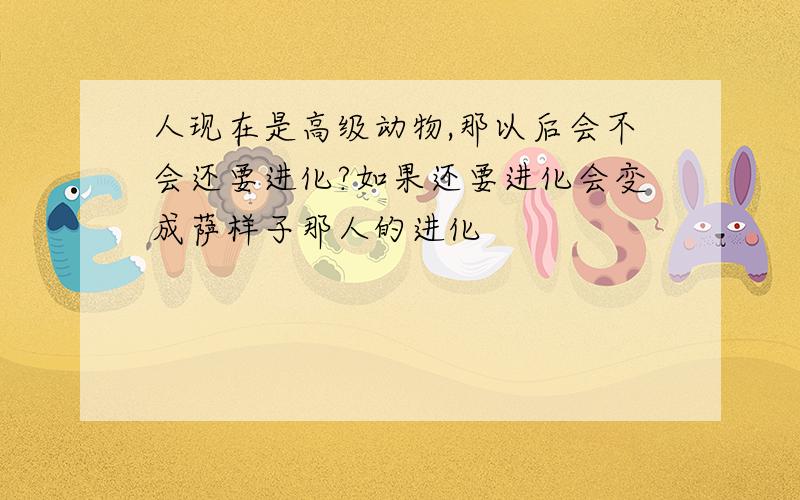 人现在是高级动物,那以后会不会还要进化?如果还要进化会变成萨样子那人的进化