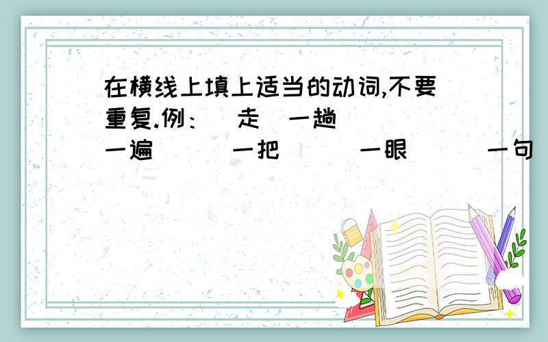 在横线上填上适当的动词,不要重复.例：（走）一趟 （ ）一遍 （ ）一把 （ ）一眼 （ ）一句 （ ）一遭（ ）一回 （ ）一局呜呜呜呜呜呜呜呜呜呜呜U呜呜呜呜呜呜呜呜呜呜呜呜呜呜呜呜呜