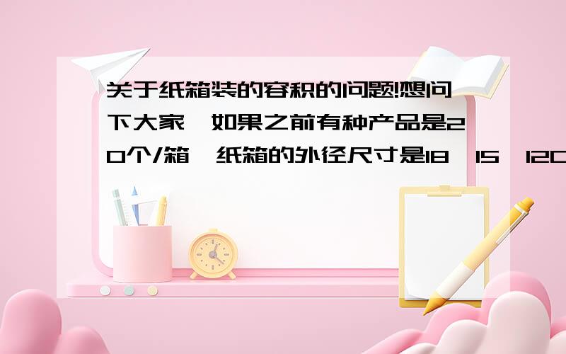 关于纸箱装的容积的问题!想问下大家,如果之前有种产品是20个/箱,纸箱的外径尺寸是18*15*12CM,那现在想问下,如果现在要求装50个/箱呢,因为暂没实物出来,所以就想有没什么方法能算出50个我要