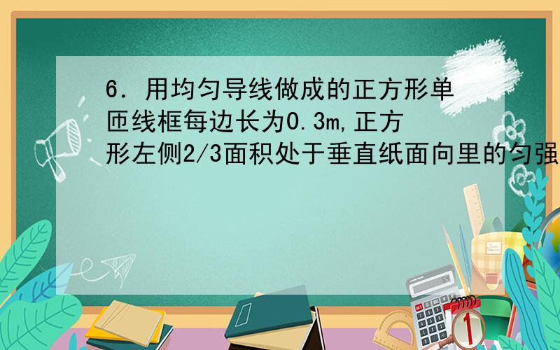 6．用均匀导线做成的正方形单匝线框每边长为0.3m,正方形左侧2/3面积处于垂直纸面向里的匀强磁场中.当磁场以10T/s的变化率减弱时,则：A.磁场右边线间的电势差为0.25VB.磁场右边线间的电势差