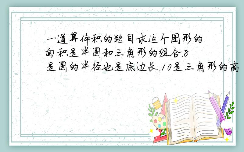 一道算体积的题目求这个图形的面积是半圆和三角形的组合，8是圆的半径也是底边长，10是三角形的高