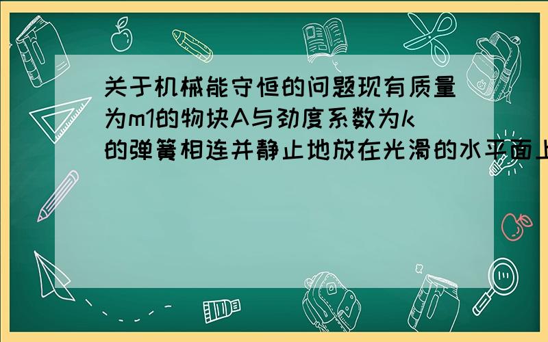 关于机械能守恒的问题现有质量为m1的物块A与劲度系数为k的弹簧相连并静止地放在光滑的水平面上,弹簧的另一端固定,按住物块A,弹簧处于自然长度,在A的右端连一细线并绕过光滑的定滑轮接