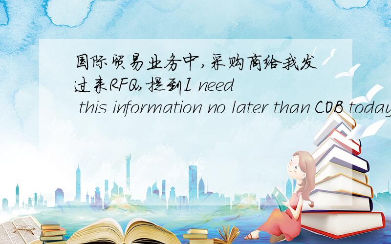 国际贸易业务中,采购商给我发过来RFQ,提到I need this information no later than COB today.