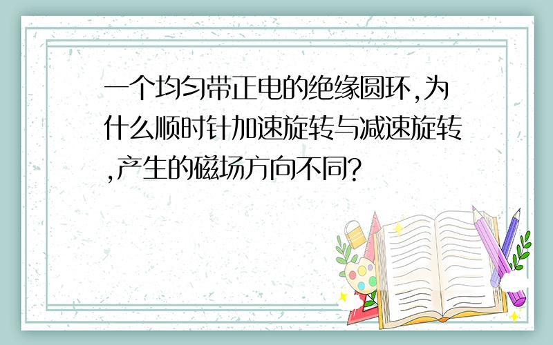 一个均匀带正电的绝缘圆环,为什么顺时针加速旋转与减速旋转,产生的磁场方向不同?