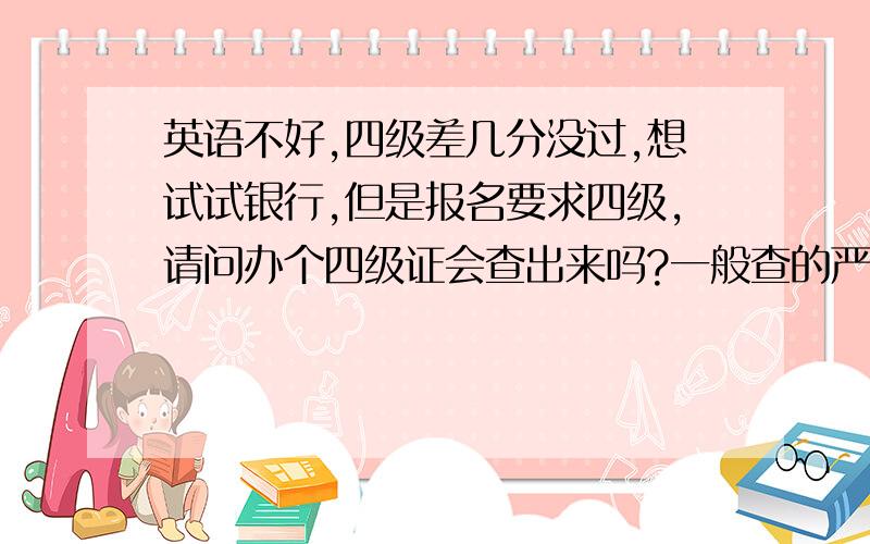 英语不好,四级差几分没过,想试试银行,但是报名要求四级,请问办个四级证会查出来吗?一般查的严不?请有经验的指教!我也不想撒谎啊,可是没办法,想试试毕竟机会难得啊!