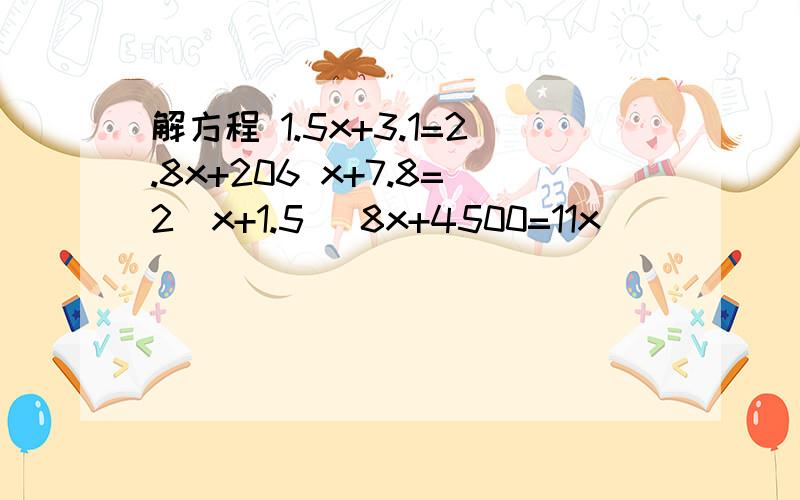 解方程 1.5x+3.1=2.8x+206 x+7.8=2（x+1.5） 8x+4500=11x