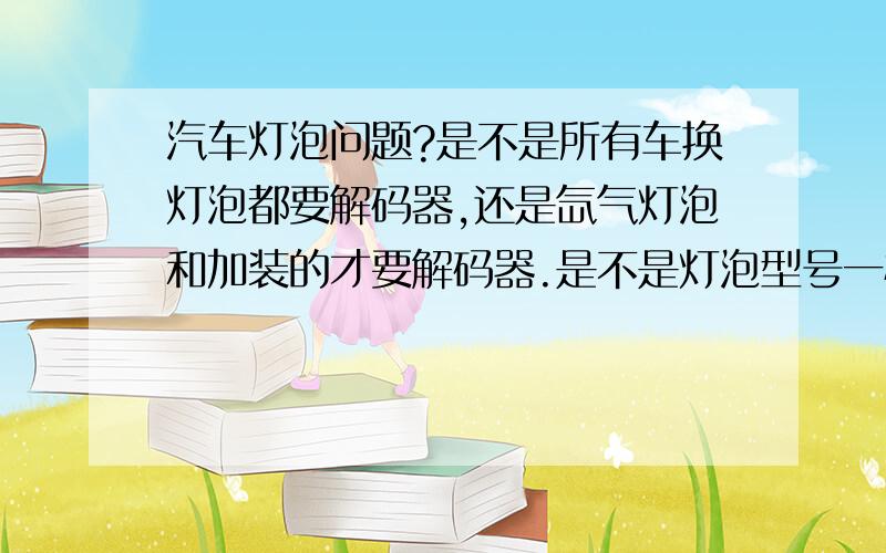 汽车灯泡问题?是不是所有车换灯泡都要解码器,还是氙气灯泡和加装的才要解码器.是不是灯泡型号一样就不用解码器吧 比如H1和H7