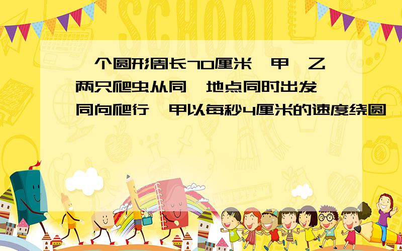 一个圆形周长70厘米,甲,乙两只爬虫从同一地点同时出发,同向爬行,甲以每秒4厘米的速度绕圆,爬行,乙每秒少15厘米即反向爬行并且速度增加1倍,在与相近的30厘米的地方相遇,已爬出原来速度的