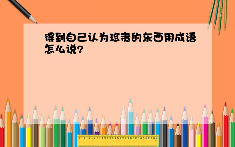 得到自己认为珍贵的东西用成语怎么说?