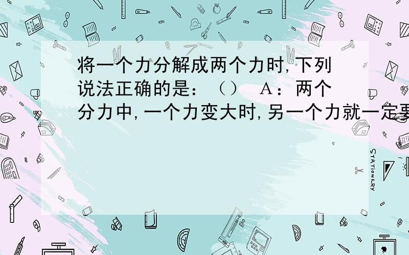 将一个力分解成两个力时,下列说法正确的是：（） Ａ：两个分力中,一个力变大时,另一个力就一定要变小 Ｂ：两个分力必然同时变大或同时减小 Ｃ：不论如何分解,两个分力不能同时小于这