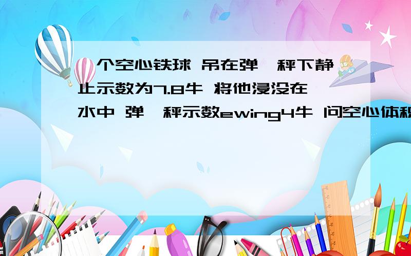 一个空心铁球 吊在弹簧秤下静止示数为7.8牛 将他浸没在水中 弹簧秤示数ewing4牛 问空心体积是多少?g取10n/kg rou铁为7.8*10^3kg/吗^3