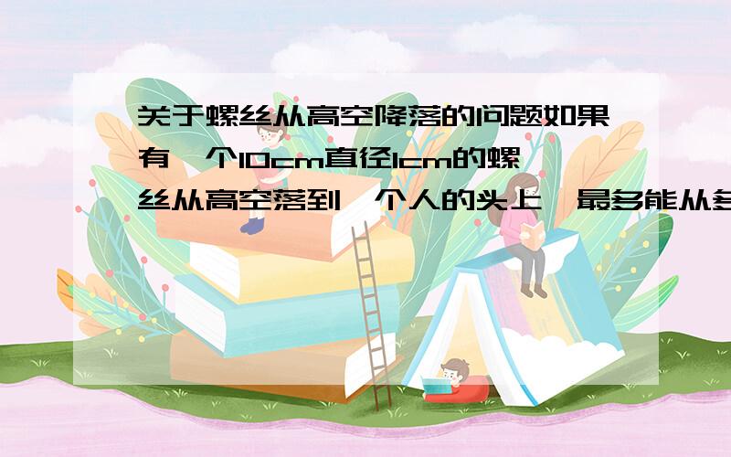 关于螺丝从高空降落的问题如果有一个10cm直径1cm的螺丝从高空落到一个人的头上,最多能从多高地方掉下不会对人造成伤害?我查了一下,人的头骨最多承受45kg重量,钢的密度是7800kg/m3,也就是说