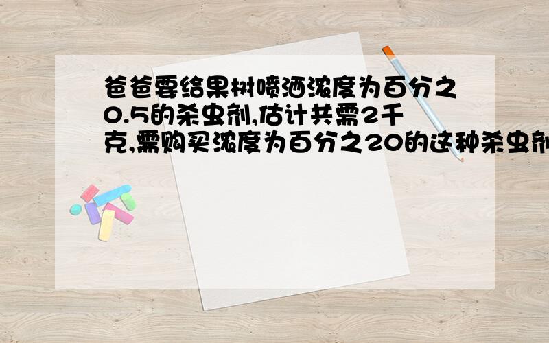 爸爸要给果树喷洒浓度为百分之0.5的杀虫剂,估计共需2千克,需购买浓度为百分之20的这种杀虫剂多少克?买回后配制时需加水多少克?这是第2问