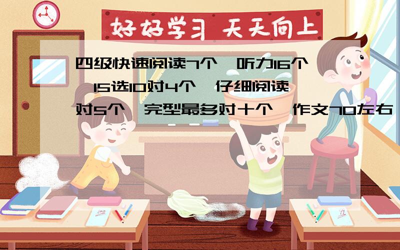 四级快速阅读7个,听力16个,15选10对4个,仔细阅读对5个,完型最多对十个,作文70左右,翻译不行,能过不