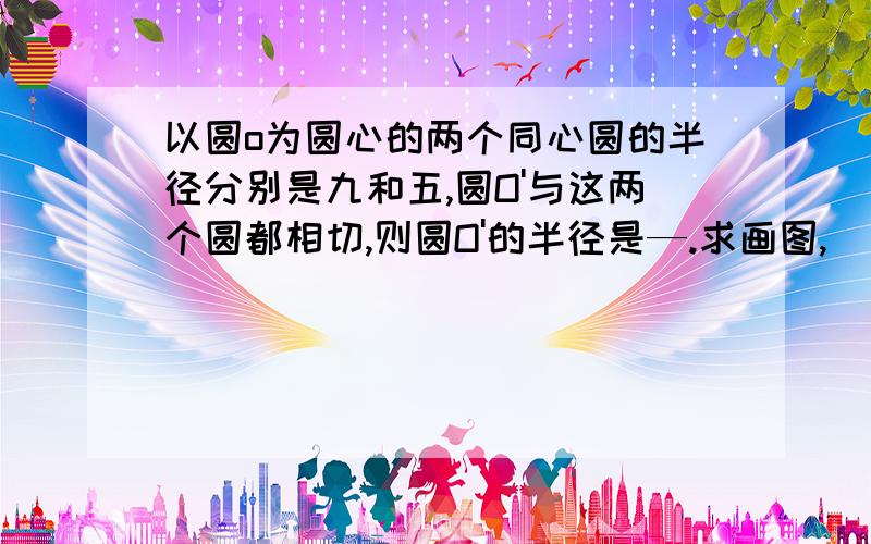 以圆o为圆心的两个同心圆的半径分别是九和五,圆O'与这两个圆都相切,则圆O'的半径是—.求画图,