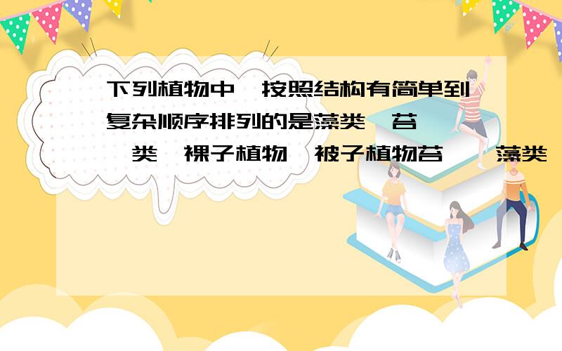 下列植物中,按照结构有简单到复杂顺序排列的是藻类、苔藓、蕨类、裸子植物、被子植物苔藓、藻类、蕨类、裸子植物、被子植物蕨类、裸子植物、藻类、苔藓、被子植物苔藓、蕨类、裸子