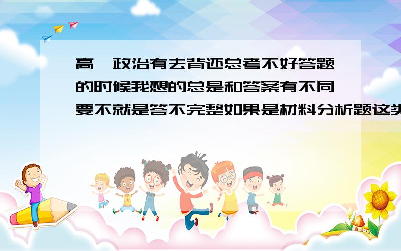 高一政治有去背还总考不好答题的时候我想的总是和答案有不同要不就是答不完整如果是材料分析题这类的题目就不知道怎么下手（我只是把背下来的相应的知识写上去而已,因为我曾经就着