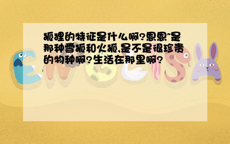 狐狸的特征是什么啊?恩恩~是那种雪狐和火狐,是不是很珍贵的物种啊?生活在那里啊?