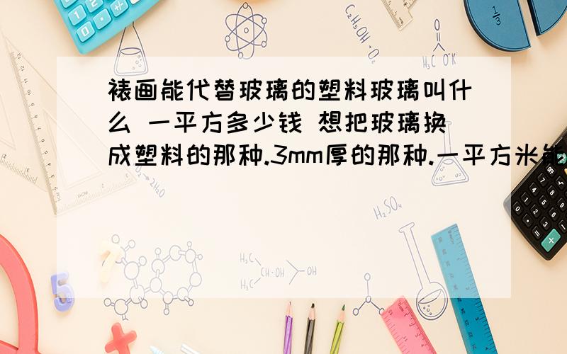 裱画能代替玻璃的塑料玻璃叫什么 一平方多少钱 想把玻璃换成塑料的那种.3mm厚的那种.一平方米能有多重的比玻璃哪个划算 玻璃一平方13元